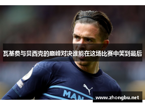 瓦基费与贝西克的巅峰对决谁能在这场比赛中笑到最后