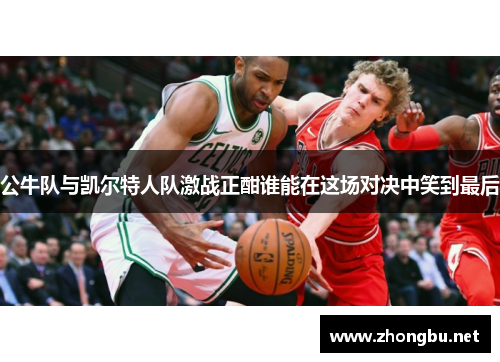 公牛队与凯尔特人队激战正酣谁能在这场对决中笑到最后